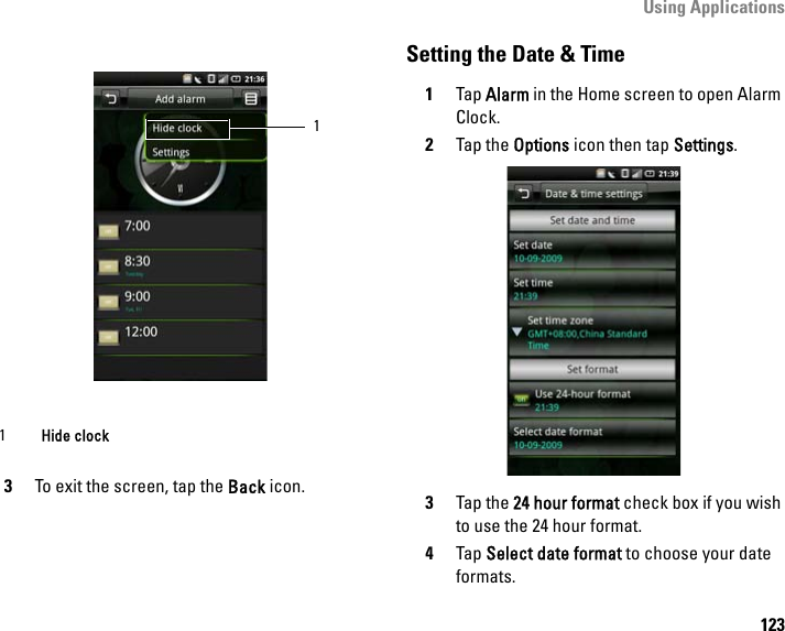 Using Applications1233To exit the screen, tap the Back icon.Setting the Date &amp; Time1Tap Alarm in the Home screen to open Alarm Clock.2Tap the Options icon then tap Settings.3Tap the 24 hour format check box if you wish to use the 24 hour format.4Tap Select date format to choose your date formats.1Hide clock 1