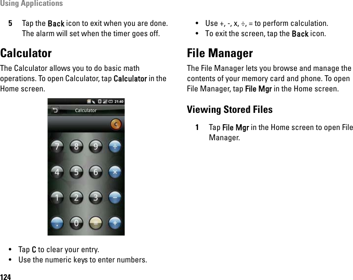 Using Applications1245Tap the Back icon to exit when you are done.The alarm will set when the timer goes off.CalculatorThe Calculator allows you to do basic math operations. To open Calculator, tap Calculator in the Home screen.•Tap C to clear your entry.• Use the numeric keys to enter numbers.• Use +, -, x, ÷, = to perform calculation.• To exit the screen, tap the Back icon.File ManagerThe File Manager lets you browse and manage the contents of your memory card and phone. To open File Manager, tap File Mgr in the Home screen.Viewing Stored Files1Tap File Mgr in the Home screen to open File Manager.