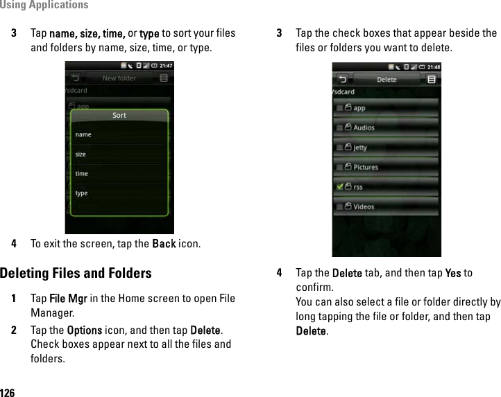 Using Applications1263Tap name, size, time, or type to sort your files and folders by name, size, time, or type.4To exit the screen, tap the Back icon.Deleting Files and Folders1Tap File Mgr in the Home screen to open File Manager.2Tap the Options icon, and then tap Delete. Check boxes appear next to all the files and folders.3Tap the check boxes that appear beside the files or folders you want to delete.4Tap the Delete tab, and then tap Yes to confirm.You can also select a file or folder directly by long tapping the file or folder, and then tap Delete.