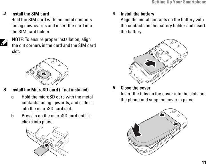 Setting Up Your Smartphone112Install the SIM cardHold the SIM card with the metal contacts facing downwards and insert the card into the SIM card holder.NOTE: To ensure proper installation, align the cut corners in the card and the SIM card slot.3Install the MicroSD card (if not installed)aHold the microSD card with the metal contacts facing upwards, and slide it into the microSD card slot.bPress in on the microSD card until it clicks into place.4Install the batteryAlign the metal contacts on the battery with the contacts on the battery holder and insert the battery.5Close the coverInsert the tabs on the cover into the slots on the phone and snap the cover in place.