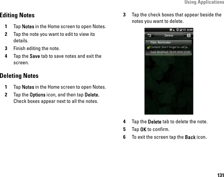 Using Applications131Editing Notes1Tap Notes in the Home screen to open Notes.2Tap the note you want to edit to view its details.3Finish editing the note.4Tap the Save tab to save notes and exit the screen.Deleting Notes1Tap Notes in the Home screen to open Notes.2Tap the Options icon, and then tap Delete. Check boxes appear next to all the notes.3Tap the check boxes that appear beside the notes you want to delete.4Tap the Delete tab to delete the note.5Tap OK to confirm.6To exit the screen tap the Back icon.