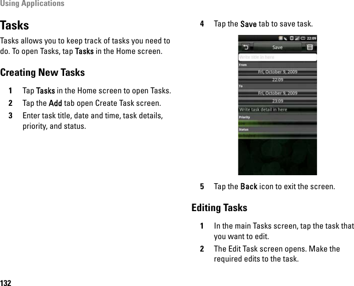 Using Applications132TasksTasks allows you to keep track of tasks you need to do. To open Tasks, tap Tasks in the Home screen.Creating New Tasks1Tap Tasks in the Home screen to open Tasks.2Tap the Add tab open Create Task screen.3Enter task title, date and time, task details, priority, and status.4Tap the Save tab to save task.5Tap the Back icon to exit the screen.Editing Tasks1In the main Tasks screen, tap the task that you want to edit.2The Edit Task screen opens. Make the required edits to the task.