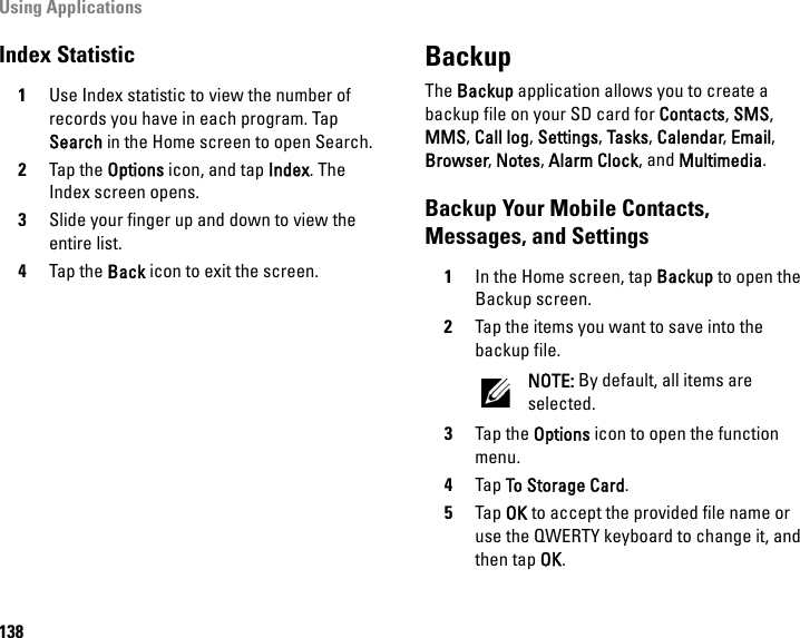 Using Applications138Index Statistic1Use Index statistic to view the number of records you have in each program. Tap Search in the Home screen to open Search.2Tap the Options icon, and tap Index. The Index screen opens.3Slide your finger up and down to view the entire list.4Tap the Back icon to exit the screen.BackupThe Backup application allows you to create a backup file on your SD card for Contacts, SMS, MMS, Call log, Settings, Tasks, Calendar, Email, Browser, Notes, Alarm Clock, and Multimedia.Backup Your Mobile Contacts, Messages, and Settings1In the Home screen, tap Backup to open the Backup screen.2Tap the items you want to save into the backup file.NOTE: By default, all items are selected.3Tap the Options icon to open the function menu.4Tap To Storage Card.5Tap OK to accept the provided file name or use the QWERTY keyboard to change it, and then tap OK.