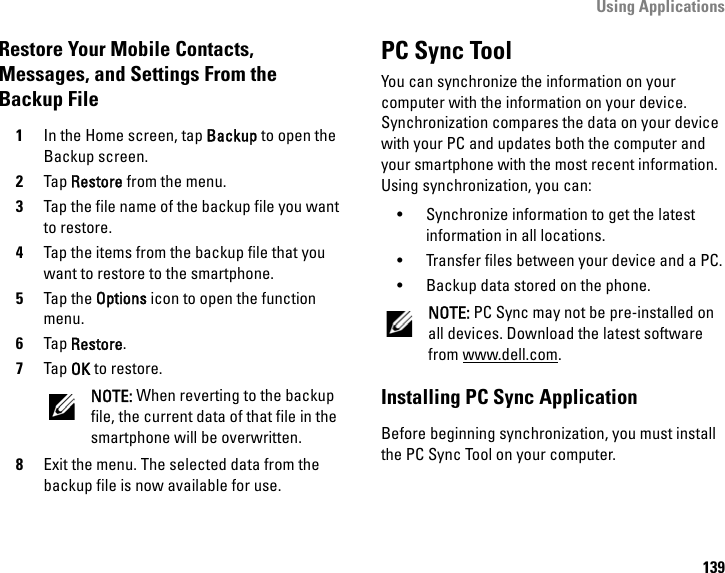 Using Applications139Restore Your Mobile Contacts, Messages, and Settings From the Backup File1In the Home screen, tap Backup to open the Backup screen.2Tap Restore from the menu.3Tap the file name of the backup file you want to restore.4Tap the items from the backup file that you want to restore to the smartphone.5Tap the Options icon to open the function menu.6Tap Restore.7Tap OK to restore.NOTE: When reverting to the backup file, the current data of that file in the smartphone will be overwritten.8Exit the menu. The selected data from the backup file is now available for use.PC Sync ToolYou can synchronize the information on your computer with the information on your device. Synchronization compares the data on your device with your PC and updates both the computer and your smartphone with the most recent information. Using synchronization, you can:• Synchronize information to get the latest information in all locations.• Transfer files between your device and a PC.• Backup data stored on the phone.NOTE: PC Sync may not be pre-installed on all devices. Download the latest software from www.dell.com.Installing PC Sync ApplicationBefore beginning synchronization, you must install the PC Sync Tool on your computer.