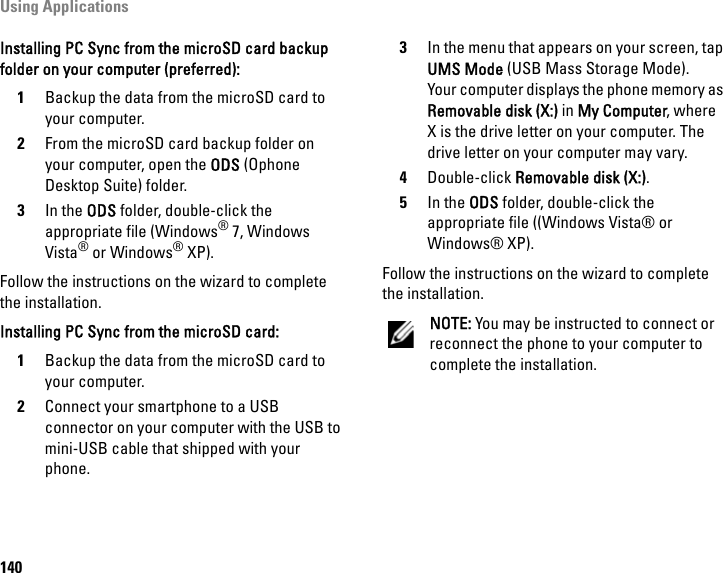 Using Applications140Installing PC Sync from the microSD card backup folder on your computer (preferred):1Backup the data from the microSD card to your computer.2From the microSD card backup folder on your computer, open the ODS (Ophone Desktop Suite) folder.3In the ODS folder, double-click the appropriate file (Windows® 7, Windows Vista® or Windows® XP).Follow the instructions on the wizard to complete the installation.Installing PC Sync from the microSD card:1Backup the data from the microSD card to your computer.2Connect your smartphone to a USB connector on your computer with the USB to mini-USB cable that shipped with your phone.3In the menu that appears on your screen, tap UMS Mode (USB Mass Storage Mode).Your computer displays the phone memory as Removable disk (X:) in My Computer, where X is the drive letter on your computer. The drive letter on your computer may vary.4Double-click Removable disk (X:).5In the ODS folder, double-click the appropriate file ((Windows Vista® or Windows® XP).Follow the instructions on the wizard to complete the installation.NOTE: You may be instructed to connect or reconnect the phone to your computer to complete the installation.