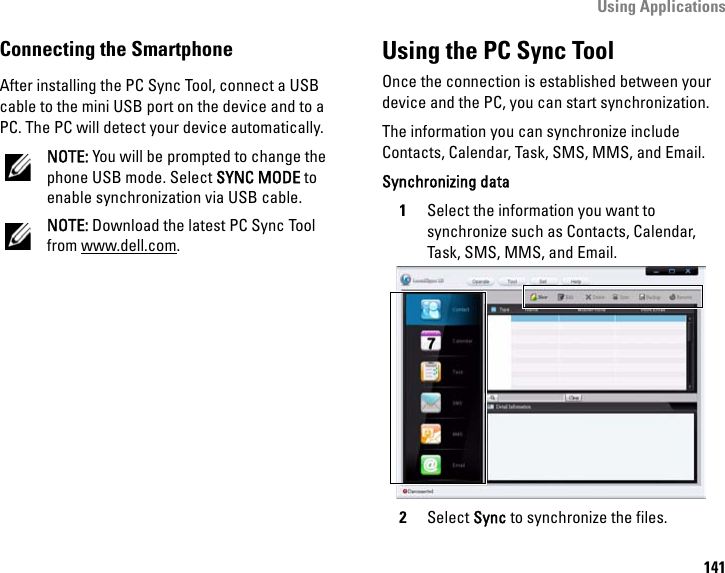 Using Applications141Connecting the SmartphoneAfter installing the PC Sync Tool, connect a USB cable to the mini USB port on the device and to a PC. The PC will detect your device automatically.NOTE: You will be prompted to change the phone USB mode. Select SYNC MODE to enable synchronization via USB cable.NOTE: Download the latest PC Sync Tool from www.dell.com.Using the PC Sync ToolOnce the connection is established between your device and the PC, you can start synchronization.The information you can synchronize include Contacts, Calendar, Task, SMS, MMS, and Email.Synchronizing data1Select the information you want to synchronize such as Contacts, Calendar, Task, SMS, MMS, and Email.2Select Sync to synchronize the files.