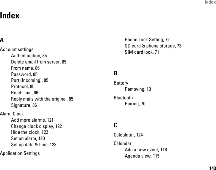 Index143IndexAAccount settingsAuthentication, 85Delete email from server, 85From name, 86Password, 85Port (Incoming), 85Protocol, 85Read Limit, 86Reply mails with the original, 85Signature, 86Alarm ClockAdd more alarms, 121Change clock display, 122Hide the clock, 122Set an alarm, 120Set up date &amp; time, 123Application SettingsPhone Lock Setting, 72SD card &amp; phone storage, 73SIM card lock, 71BBatteryRemoving, 13BluetoothPairing, 70CCalculator, 124CalendarAdd a new event, 118Agenda view, 115