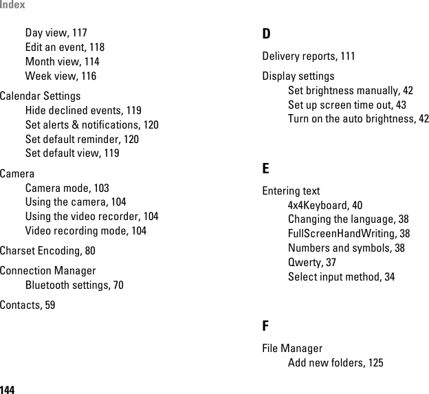 Index144Day view, 117Edit an event, 118Month view, 114Week view, 116Calendar SettingsHide declined events, 119Set alerts &amp; notifications, 120Set default reminder, 120Set default view, 119CameraCamera mode, 103Using the camera, 104Using the video recorder, 104Video recording mode, 104Charset Encoding, 80Connection ManagerBluetooth settings, 70Contacts, 59DDelivery reports, 111Display settingsSet brightness manually, 42Set up screen time out, 43Turn on the auto brightness, 42EEntering text4x4Keyboard, 40Changing the language, 38FullScreenHandWriting, 38Numbers and symbols, 38Qwerty, 37Select input method, 34FFile ManagerAdd new folders, 125