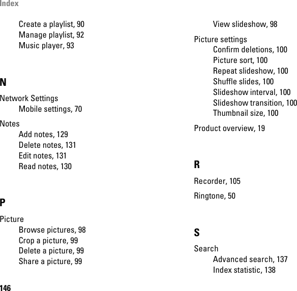 Index146Create a playlist, 90Manage playlist, 92Music player, 93NNetwork SettingsMobile settings, 70NotesAdd notes, 129Delete notes, 131Edit notes, 131Read notes, 130PPictureBrowse pictures, 98Crop a picture, 99Delete a picture, 99Share a picture, 99View slideshow, 98Picture settingsConfirm deletions, 100Picture sort, 100Repeat slideshow, 100Shuffle slides, 100Slideshow interval, 100Slideshow transition, 100Thumbnail size, 100Product overview, 19RRecorder, 105Ringtone, 50SSearchAdvanced search, 137Index statistic, 138