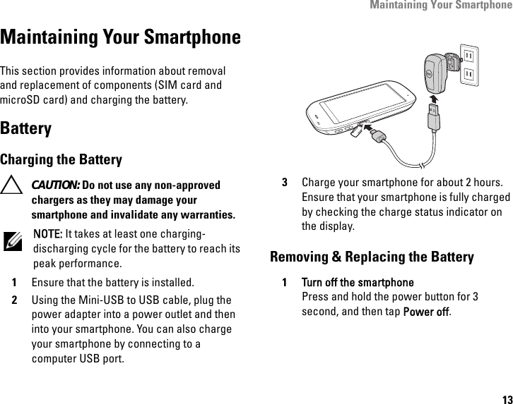 Maintaining Your Smartphone13Maintaining Your SmartphoneThis section provides information about removal and replacement of components (SIM card and microSD card) and charging the battery.BatteryCharging the Battery CAUTION: Do not use any non-approved chargers as they may damage your smartphone and invalidate any warranties.NOTE: It takes at least one charging-discharging cycle for the battery to reach its peak performance.1Ensure that the battery is installed.2Using the Mini-USB to USB cable, plug the power adapter into a power outlet and then into your smartphone. You can also charge your smartphone by connecting to a computer USB port.3Charge your smartphone for about 2 hours. Ensure that your smartphone is fully charged by checking the charge status indicator on the display.Removing &amp; Replacing the Battery1Turn off the smartphonePress and hold the power button for 3 second, and then tap Power off.MINI USB
