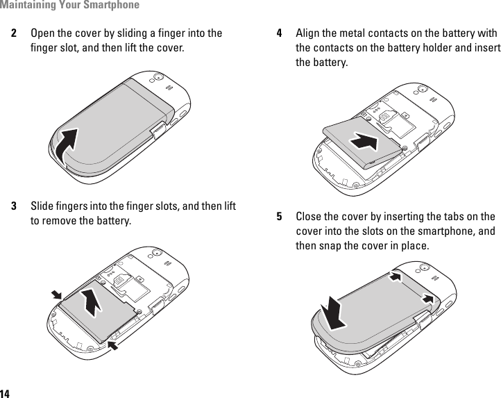 Maintaining Your Smartphone142Open the cover by sliding a finger into the finger slot, and then lift the cover.3Slide fingers into the finger slots, and then lift to remove the battery.4Align the metal contacts on the battery with the contacts on the battery holder and insert the battery.5Close the cover by inserting the tabs on the cover into the slots on the smartphone, and then snap the cover in place.