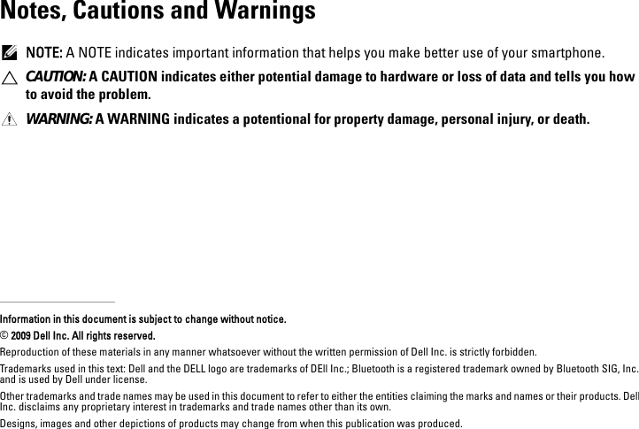 Notes, Cautions and WarningsNOTE: A NOTE indicates important information that helps you make better use of your smartphone.CAUTION: A CAUTION indicates either potential damage to hardware or loss of data and tells you how to avoid the problem.WARNING: A WARNING indicates a potentional for property damage, personal injury, or death.Information in this document is subject to change without notice.© 2009 Dell Inc. All rights reserved.Reproduction of these materials in any manner whatsoever without the written permission of Dell Inc. is strictly forbidden.Trademarks used in this text: Dell and the DELL logo are trademarks of DEll Inc.; Bluetooth is a registered trademark owned by Bluetooth SIG, Inc. and is used by Dell under license.Other trademarks and trade names may be used in this document to refer to either the entities claiming the marks and names or their products. Dell Inc. disclaims any proprietary interest in trademarks and trade names other than its own.Designs, images and other depictions of products may change from when this publication was produced.