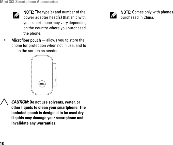 Mini 3iX Smartphone Accessories18NOTE: The type(s) and number of the power adapter head(s) that ship with your smartphone may vary depending on the country where you purchased the phone.•Microfiber pouch — allows you to store the phone for protection when not in use, and to clean the screen as needed.  CAUTION: Do not use solvents, water, or other liquids to clean your smartphone. The included pouch is designed to be used dry. Liquids may damage your smartphone and invalidate any warranties.NOTE: Comes only with phones purchased in China.