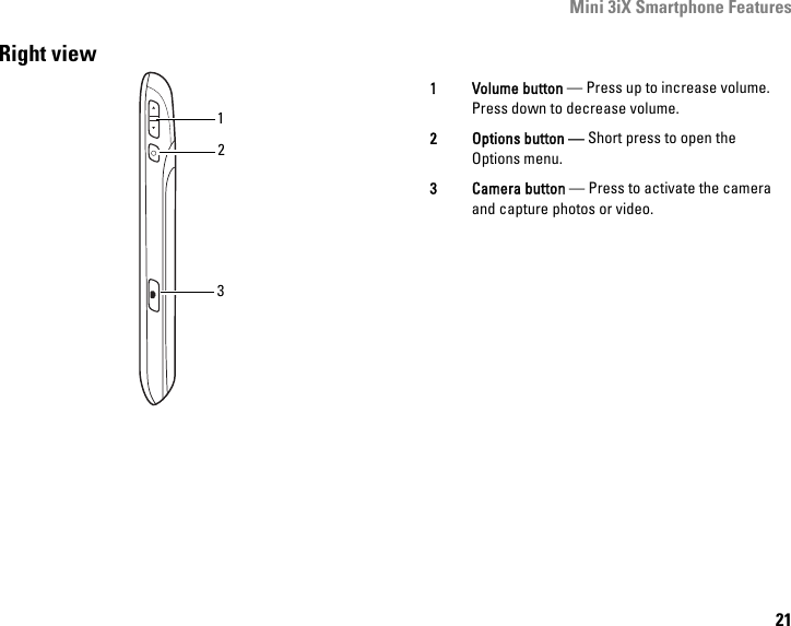 Mini 3iX Smartphone Features21Right view1321 Volume button — Press up to increase volume. Press down to decrease volume.2 Options button — Short press to open the Options menu.3 Camera button — Press to activate the camera and capture photos or video.