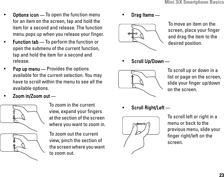 Mini 3iX Smartphone Basics23•Options icon — To open the function menu for an item on the screen, tap and hold the item for a second and release. The function menu pops up when you release your finger.•Function tab — To perform the function or open the submenu of the current function, tap and hold the item for a second and release.•Pop up menu — Provides the options available for the current selection. You may have to scroll within the menu to see all the available options.•Zoom in/Zoom out — To zoom in the current view, expand your fingers at the section of the screen where you want to zoom in.To zoom out the current view, pinch the section of the screen where you want to zoom out.•Drag Items —To move an item on the screen, place your finger and drag the item to the desired position.•Scroll Up/Down —To scroll up or down in a list or page on the screen, slide your finger up/down on the screen. •Scroll Right/Left —To scroll left or right in a menu or back to the previous menu, slide your finger right/left on the screen.