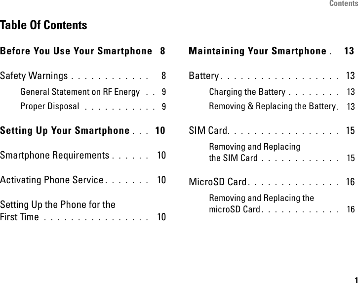 Contents1Table Of ContentsBefore You Use Your Smartphone  8Safety Warnings . . . . . . . . . . . .   8General Statement on RF Energy  . .  9Proper Disposal  . . . . . . . . . . .  9Setting Up Your Smartphone . . .  10Smartphone Requirements . . . . . .  10Activating Phone Service . . . . . . .  10Setting Up the Phone for theFirst Time  . . . . . . . . . . . . . . . .  10Maintaining Your Smartphone .  13Battery . . . . . . . . . . . . . . . . . .  13Charging the Battery . . . . . . . .  13Removing &amp; Replacing the Battery. 13SIM Card. . . . . . . . . . . . . . . . .  15Removing and Replacing the SIM Card . . . . . . . . . . . .  15MicroSD Card . . . . . . . . . . . . . .  16Removing and Replacing the microSD Card . . . . . . . . . . . .  16