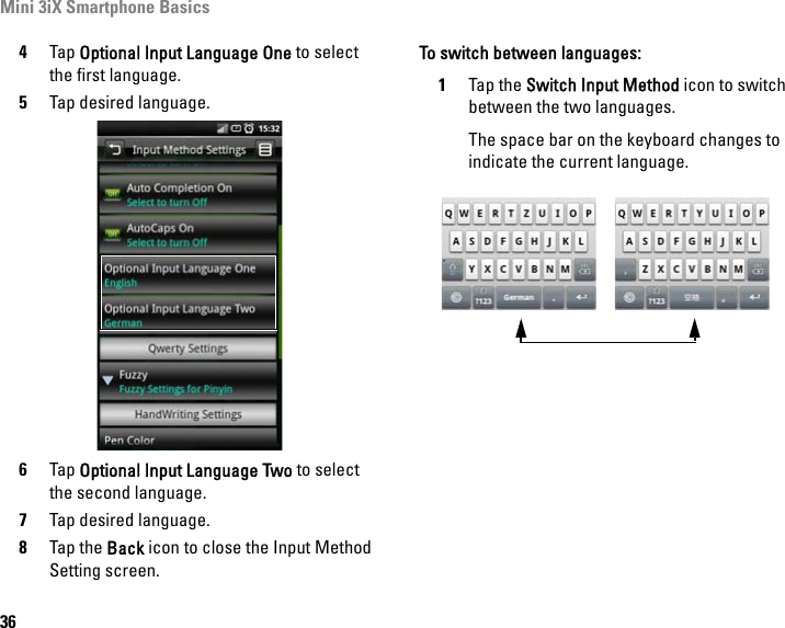 Mini 3iX Smartphone Basics364Tap Optional Input Language One to select the first language.5Tap desired language.6Tap Optional Input Language Two to select the second language.7Tap desired language.8Tap the Back icon to close the Input Method Setting screen.To switch between languages:1Tap the Switch Input Method icon to switch between the two languages.The space bar on the keyboard changes to indicate the current language.