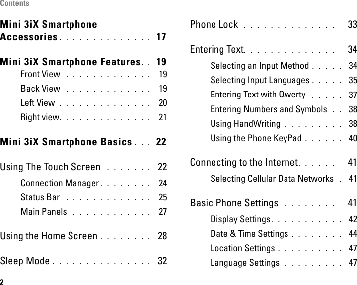 Contents2Mini 3iX Smartphone Accessories . . . . . . . . . . . . . .  17Mini 3iX Smartphone Features. .  19Front View  . . . . . . . . . . . . .  19Back View  . . . . . . . . . . . . .  19Left View  . . . . . . . . . . . . . .  20Right view. . . . . . . . . . . . . .  21Mini 3iX Smartphone Basics . . .  22Using The Touch Screen  . . . . . . .  22Connection Manager . . . . . . . .  24Status Bar  . . . . . . . . . . . . .  25Main Panels  . . . . . . . . . . . .  27Using the Home Screen . . . . . . . .  28Sleep Mode . . . . . . . . . . . . . . .  32Phone Lock  . . . . . . . . . . . . . .   33Entering Text. . . . . . . . . . . . . .   34Selecting an Input Method . . . . .  34Selecting Input Languages . . . . .  35Entering Text with Qwerty  . . . . .  37Entering Numbers and Symbols  . .  38Using HandWriting . . . . . . . . .  38Using the Phone KeyPad . . . . . .  40Connecting to the Internet. . . . . .   41Selecting Cellular Data Networks  . 41Basic Phone Settings  . . . . . . . .   41Display Settings. . . . . . . . . . .  42Date &amp; Time Settings . . . . . . . .  44Location Settings . . . . . . . . . .  47Language Settings  . . . . . . . . .  47