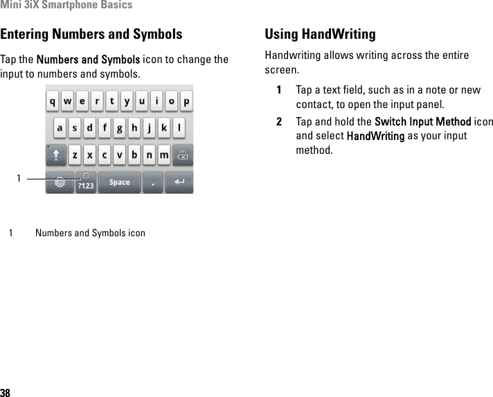 Mini 3iX Smartphone Basics38Entering Numbers and SymbolsTap the Numbers and Symbols icon to change the input to numbers and symbols.Using HandWritingHandwriting allows writing across the entire screen.1Tap a text field, such as in a note or new contact, to open the input panel.2Tap and hold the Switch Input Method icon and select HandWriting as your input method.1 Numbers and Symbols icon1