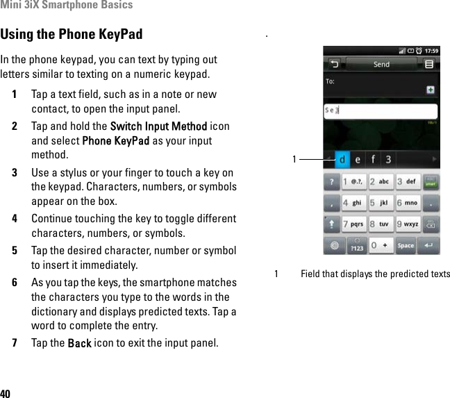 Mini 3iX Smartphone Basics40Using the Phone KeyPadIn the phone keypad, you can text by typing out letters similar to texting on a numeric keypad.1Tap a text field, such as in a note or new contact, to open the input panel.2Tap and hold the Switch Input Method icon and select Phone KeyPad as your input method.3Use a stylus or your finger to touch a key on the keypad. Characters, numbers, or symbols appear on the box.4Continue touching the key to toggle different characters, numbers, or symbols.5Tap the desired character, number or symbol to insert it immediately.6As you tap the keys, the smartphone matches the characters you type to the words in the dictionary and displays predicted texts. Tap a word to complete the entry.7Tap the Back icon to exit the input panel.. 1 Field that displays the predicted texts1