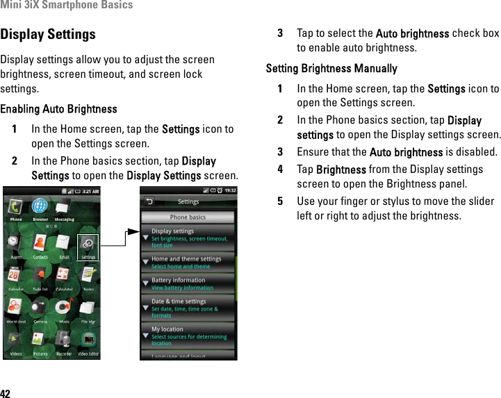 Mini 3iX Smartphone Basics42Display SettingsDisplay settings allow you to adjust the screen brightness, screen timeout, and screen lock settings. Enabling Auto Brightness1In the Home screen, tap the Settings icon to open the Settings screen.2In the Phone basics section, tap Display Settings to open the Display Settings screen.3Tap to select the Auto brightness check box to enable auto brightness.Setting Brightness Manually1In the Home screen, tap the Settings icon to open the Settings screen.2In the Phone basics section, tap Display settings to open the Display settings screen.3Ensure that the Auto brightness is disabled.4Tap Brightness from the Display settings screen to open the Brightness panel.5Use your finger or stylus to move the slider left or right to adjust the brightness.