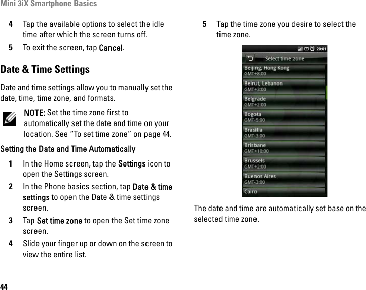 Mini 3iX Smartphone Basics444Tap the available options to select the idle time after which the screen turns off.5To exit the screen, tap Cancel.Date &amp; Time SettingsDate and time settings allow you to manually set the date, time, time zone, and formats.NOTE: Set the time zone first to automatically set the date and time on your location. See “To set time zone” on page 44.Setting the Date and Time Automatically1In the Home screen, tap the Settings icon to open the Settings screen.2In the Phone basics section, tap Date &amp; time settings to open the Date &amp; time settings screen.3Tap Set time zone to open the Set time zone screen.4Slide your finger up or down on the screen to view the entire list.5Tap the time zone you desire to select the time zone.The date and time are automatically set base on the selected time zone.