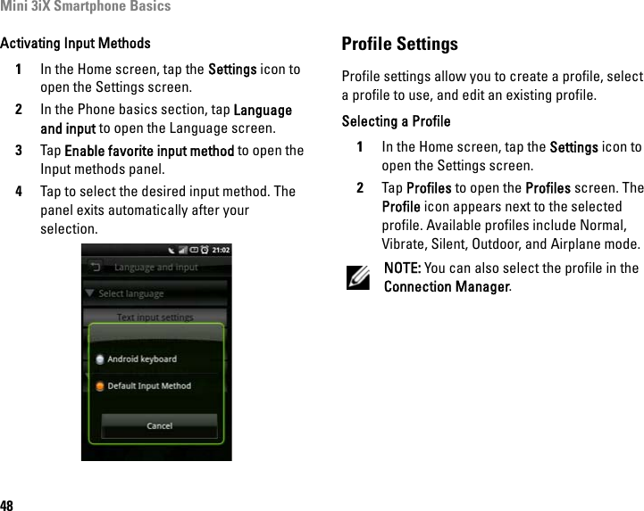 Mini 3iX Smartphone Basics48Activating Input Methods1In the Home screen, tap the Settings icon to open the Settings screen.2In the Phone basics section, tap Language and input to open the Language screen.3Tap Enable favorite input method to open the Input methods panel.4Tap to select the desired input method. The panel exits automatically after your selection.Profile SettingsProfile settings allow you to create a profile, select a profile to use, and edit an existing profile.Selecting a Profile1In the Home screen, tap the Settings icon to open the Settings screen.2Tap Profiles to open the Profiles screen. The Profile icon appears next to the selected profile. Available profiles include Normal, Vibrate, Silent, Outdoor, and Airplane mode.NOTE: You can also select the profile in the Connection Manager.