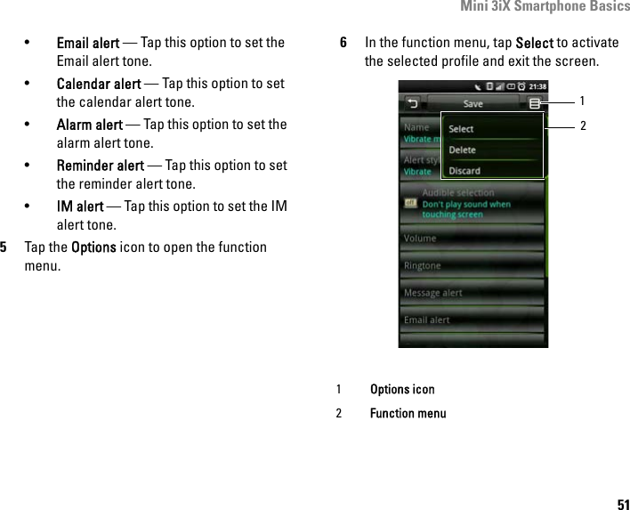 Mini 3iX Smartphone Basics51•Email alert — Tap this option to set the Email alert tone.•Calendar alert — Tap this option to set the calendar alert tone.•Alarm alert — Tap this option to set the alarm alert tone.•Reminder alert — Tap this option to set the reminder alert tone.•IM alert — Tap this option to set the IM alert tone.5Tap the Options icon to open the function menu.6In the function menu, tap Select to activate the selected profile and exit the screen.1Options icon2Function menu12