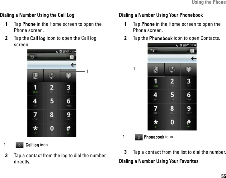 Using the Phone55Dialing a Number Using the Call Log1Tap Phone in the Home screen to open the Phone screen.2Tap the Call log icon to open the Call log screen.3Tap a contact from the log to dial the number directly.Dialing a Number Using Your Phonebook1Tap Phone in the Home screen to open the Phone screen.2Tap the Phonebook icon to open Contacts.3Tap a contact from the list to dial the number.Dialing a Number Using Your Favorites1  Call log icon11 Phonebook icon1