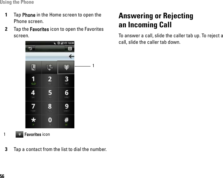 Using the Phone561Tap Phone in the Home screen to open the Phone screen.2Tap the Favorites icon to open the Favorites screen.3Tap a contact from the list to dial the number.Answering or Rejectingan Incoming CallTo answer a call, slide the caller tab up. To reject a call, slide the caller tab down.1 Favorites icon1