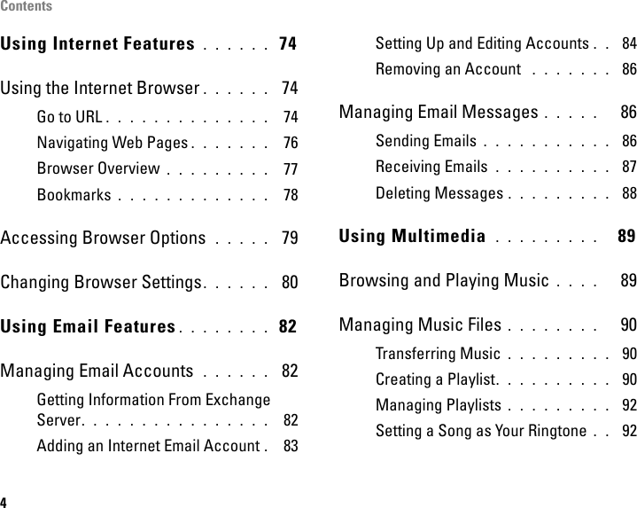 Contents4Using Internet Features . . . . . .  74Using the Internet Browser . . . . . .  74Go to URL . . . . . . . . . . . . . .  74Navigating Web Pages . . . . . . .  76Browser Overview . . . . . . . . .  77Bookmarks . . . . . . . . . . . . .  78Accessing Browser Options  . . . . .  79Changing Browser Settings . . . . . .  80Using Email Features . . . . . . . .  82Managing Email Accounts  . . . . . .  82Getting Information From Exchange Server. . . . . . . . . . . . . . . .  82Adding an Internet Email Account . 83Setting Up and Editing Accounts . .  84Removing an Account  . . . . . . .  86Managing Email Messages . . . . .   86Sending Emails . . . . . . . . . . .  86Receiving Emails  . . . . . . . . . .  87Deleting Messages . . . . . . . . .  88Using Multimedia  . . . . . . . . .   89Browsing and Playing Music . . . .   89Managing Music Files . . . . . . . .   90Transferring Music . . . . . . . . .  90Creating a Playlist. . . . . . . . . .  90Managing Playlists . . . . . . . . .  92Setting a Song as Your Ringtone . .  92