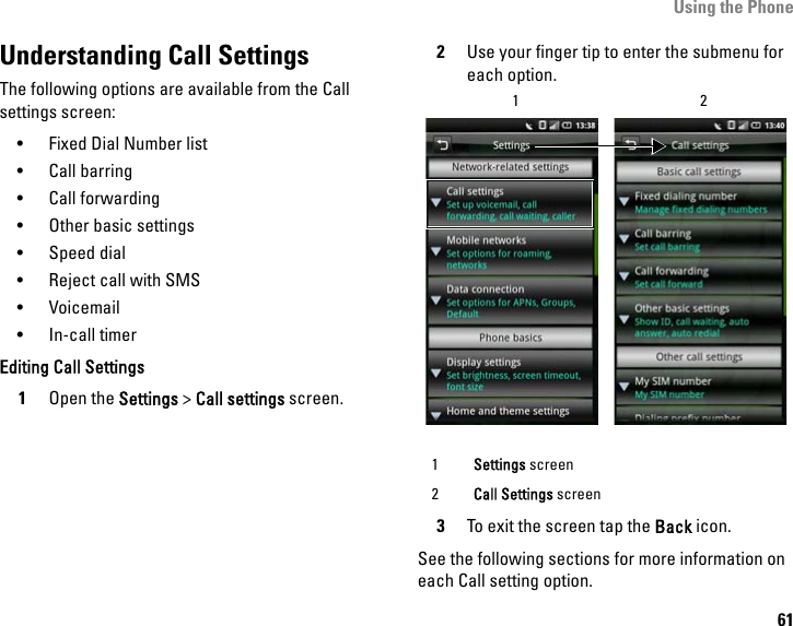 Using the Phone61Understanding Call SettingsThe following options are available from the Call settings screen:• Fixed Dial Number list•Call barring• Call forwarding• Other basic settings• Speed dial• Reject call with SMS• Voicemail• In-call timerEditing Call Settings1Open the Settings &gt; Call settings screen.2Use your finger tip to enter the submenu for each option.3To exit the screen tap the Back icon.See the following sections for more information on each Call setting option.1Settings screen2Call Settings screen12