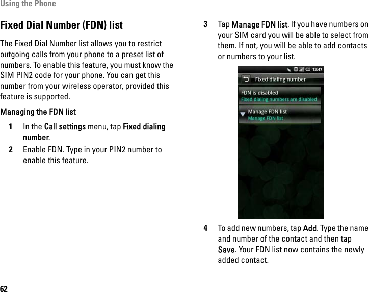 Using the Phone62Fixed Dial Number (FDN) listThe Fixed Dial Number list allows you to restrict outgoing calls from your phone to a preset list of numbers. To enable this feature, you must know the SIM PIN2 code for your phone. You can get this number from your wireless operator, provided this feature is supported.Managing the FDN list1In the Call settings menu, tap Fixed dialing number.2Enable FDN. Type in your PIN2 number to enable this feature.3Tap Manage FDN list. If you have numbers on your SIM card you will be able to select from them. If not, you will be able to add contacts or numbers to your list.4To add new numbers, tap Add. Type the name and number of the contact and then tap Save. Your FDN list now contains the newly added contact.