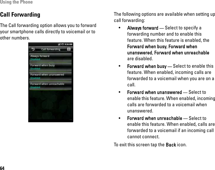 Using the Phone64Call ForwardingThe Call forwarding option allows you to forward your smartphone calls directly to voicemail or to other numbers.The following options are available when setting up call forwarding:•Always forward — Select to specify a forwarding number and to enable this feature. When this feature is enabled, the Forward when busy, Forward when unanswered, Forward when unreachable are disabled.•Forward when busy — Select to enable this feature. When enabled, incoming calls are forwarded to a voicemail when you are on a call.•Forward when unanswered — Select to enable this feature. When enabled, incoming calls are forwarded to a voicemail when unanswered.•Forward when unreachable — Select to enable this feature. When enabled, calls are forwarded to a voicemail if an incoming call cannot connect.To exit this screen tap the Back icon.