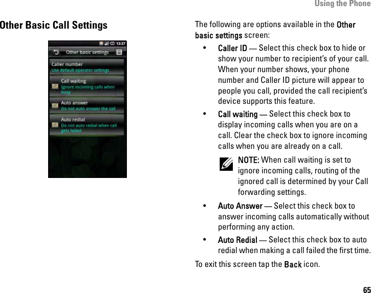 Using the Phone65Other Basic Call Settings The following are options available in the Other basic settings screen:•Caller ID — Select this check box to hide or show your number to recipient’s of your call. When your number shows, your phone number and Caller ID picture will appear to people you call, provided the call recipient’s device supports this feature.•Call waiting — Select this check box to display incoming calls when you are on a call. Clear the check box to ignore incoming calls when you are already on a call.NOTE: When call waiting is set to ignore incoming calls, routing of the ignored call is determined by your Call forwarding settings.•Auto Answer — Select this check box to answer incoming calls automatically without performing any action. •Auto Redial — Select this check box to auto redial when making a call failed the first time.To exit this screen tap the Back icon.