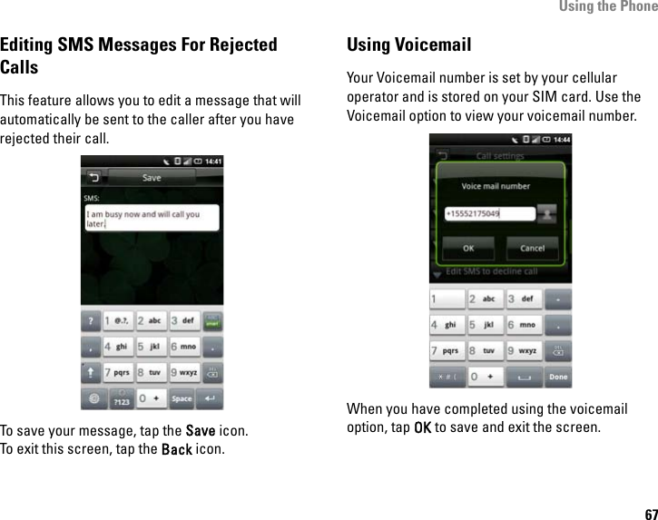 Using the Phone67Editing SMS Messages For Rejected CallsThis feature allows you to edit a message that will automatically be sent to the caller after you have rejected their call.To save your message, tap the Save icon.To exit this screen, tap the Back icon.Using VoicemailYour Voicemail number is set by your cellular operator and is stored on your SIM card. Use the Voicemail option to view your voicemail number. When you have completed using the voicemail option, tap OK to save and exit the screen.