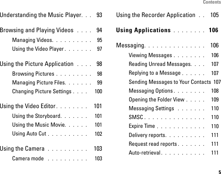 Contents5Understanding the Music Player. . .  93Browsing and Playing Videos  . . . .  94Managing Videos. . . . . . . . . .  95Using the Video Player . . . . . . .  97Using the Picture Application  . . . .  98Browsing Pictures . . . . . . . . .  98Managing Picture Files. . . . . . .  99Changing Picture Settings . . . .   100Using the Video Editor . . . . . . . .   101Using the Storyboard. . . . . . .   101Using the Music Movie. . . . . .   101Using Auto Cut . . . . . . . . . .   102Using the Camera  . . . . . . . . . .   103Camera mode  . . . . . . . . . .   103Using the Recorder Application  . .  105Using Applications . . . . . . . .  106Messaging. . . . . . . . . . . . . . .  106Viewing Messages . . . . . . . .   106Reading Unread Messages. . . .   107Replying to a Message . . . . . .   107Sending Messages to Your Contacts  107Messaging Options . . . . . . . .   108Opening the Folder View . . . . .   109Messaging Settings  . . . . . . .   110SMSC . . . . . . . . . . . . . . .   110Expire Time . . . . . . . . . . . .   110Delivery reports. . . . . . . . . .   111Request read reports . . . . . . .   111Auto-retrieval . . . . . . . . . . .   111