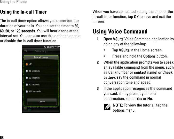 Using the Phone68Using the In-call TimerThe in-call timer option allows you to monitor the duration of your calls. You can set the timer to 30, 60, 90, or 120 seconds. You will hear a tone at the interval set. You can also use this option to enable or disable the in-call timer function.When you have completed setting the time for the in-call timer function, tap OK to save and exit the screen.Using Voice Command1Open VSuite Voice Command application by doing any of the following:• Tap VSuite in the Home screen.• Press and hold the Options button.2When the application prompts you to speak an available command from the menu, such as Call (number or contact name) or Check battery, say the command in normal conversation tone and speed.3If the application recognizes the command you said, it may prompt you for a confirmation, select Yes or No.NOTE: To view the tutorial, tap the options menu.
