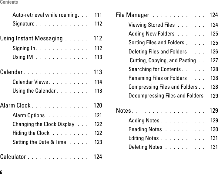 Contents6Auto-retrieval while roaming. . .   111Signature . . . . . . . . . . . . .   112Using Instant Messaging . . . . . .  112Signing In . . . . . . . . . . . . .   112Using IM  . . . . . . . . . . . . .   113Calendar . . . . . . . . . . . . . . . .  113Calendar Views . . . . . . . . . .   114Using the Calendar . . . . . . . .   118Alarm Clock . . . . . . . . . . . . . .  120Alarm Options  . . . . . . . . . .   121Changing the Clock Display  . . .   122Hiding the Clock  . . . . . . . . .   122Setting the Date &amp; Time  . . . . .   123Calculator . . . . . . . . . . . . . . .  124File Manager  . . . . . . . . . . . . .  124Viewing Stored Files  . . . . . . .  124Adding New Folders  . . . . . . .  125Sorting Files and Folders . . . . .  125Deleting Files and Folders  . . . .  126 Cutting, Copying, and Pasting  . .  127Searching for Contents . . . . . .  128Renaming Files or Folders  . . . .  128Compressing Files and Folders . .  128Decompressing Files and Folders  129Notes . . . . . . . . . . . . . . . . . .  129Adding Notes . . . . . . . . . . .  129Reading Notes  . . . . . . . . . .  130Editing Notes . . . . . . . . . . .  131Deleting Notes  . . . . . . . . . .  131