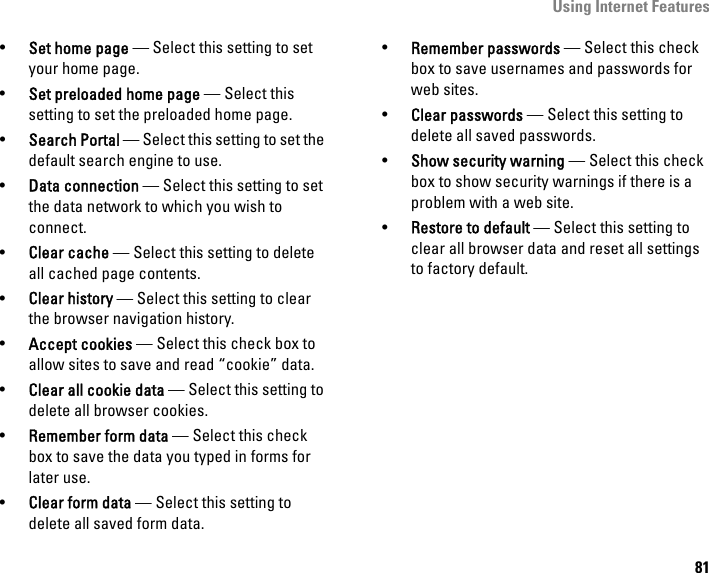 Using Internet Features81•Set home page — Select this setting to set your home page.•Set preloaded home page — Select this setting to set the preloaded home page.   •Search Portal — Select this setting to set the default search engine to use.•Data connection — Select this setting to set the data network to which you wish to connect.•Clear cache — Select this setting to delete all cached page contents.•Clear history — Select this setting to clear the browser navigation history.•Accept cookies — Select this check box to allow sites to save and read “cookie” data.•Clear all cookie data — Select this setting to delete all browser cookies.•Remember form data — Select this check box to save the data you typed in forms for later use.•Clear form data — Select this setting to delete all saved form data.•Remember passwords — Select this check box to save usernames and passwords for web sites.•Clear passwords — Select this setting to delete all saved passwords.•Show security warning — Select this check box to show security warnings if there is a problem with a web site.•Restore to default — Select this setting to clear all browser data and reset all settings to factory default.