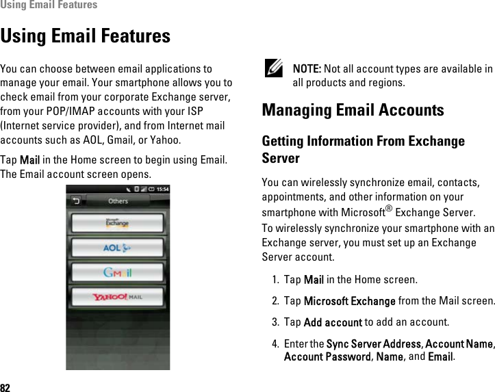 Using Email Features82Using Email FeaturesYou can choose between email applications to manage your email. Your smartphone allows you to check email from your corporate Exchange server, from your POP/IMAP accounts with your ISP (Internet service provider), and from Internet mail accounts such as AOL, Gmail, or Yahoo.Tap Mail in the Home screen to begin using Email. The Email account screen opens. NOTE: Not all account types are available in all products and regions.Managing Email AccountsGetting Information From Exchange ServerYou can wirelessly synchronize email, contacts, appointments, and other information on yoursmartphone with Microsoft® Exchange Server.To wirelessly synchronize your smartphone with an Exchange server, you must set up an Exchange Server account.1. Tap Mail in the Home screen.2. Tap Microsoft Exchange from the Mail screen.3. Tap Add account to add an account.4. Enter the Sync Server Address, Account Name, Account Password, Name, and Email.