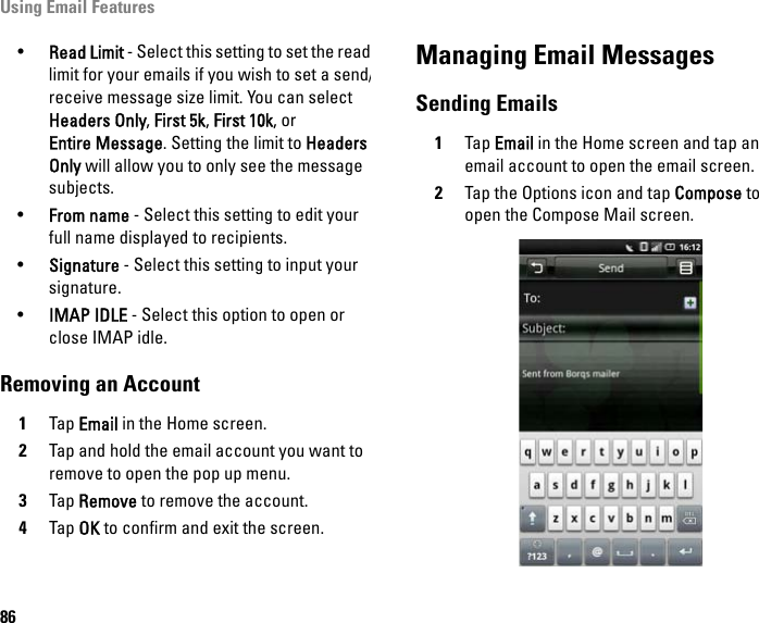 Using Email Features86•Read Limit - Select this setting to set the read limit for your emails if you wish to set a send/receive message size limit. You can select Headers Only, First 5k, First 10k, or Entire Message. Setting the limit to Headers Only will allow you to only see the message subjects.•From name - Select this setting to edit your full name displayed to recipients.•Signature - Select this setting to input your signature.•IMAP IDLE - Select this option to open or close IMAP idle.Removing an Account1Tap Email in the Home screen.2Tap and hold the email account you want to remove to open the pop up menu.3Tap Remove to remove the account.4Tap OK to confirm and exit the screen.Managing Email MessagesSending Emails1Tap Email in the Home screen and tap an email account to open the email screen.2Tap the Options icon and tap Compose to open the Compose Mail screen.
