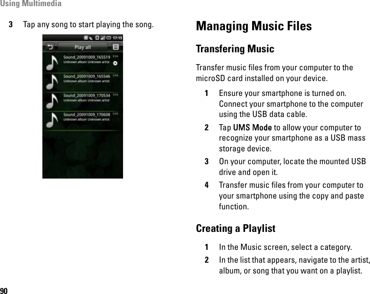 Using Multimedia903Tap any song to start playing the song. Managing Music FilesTransfering MusicTransfer music files from your computer to the microSD card installed on your device.1Ensure your smartphone is turned on. Connect your smartphone to the computer using the USB data cable.2Tap UMS Mode to allow your computer to recognize your smartphone as a USB mass storage device.3On your computer, locate the mounted USB drive and open it.4Transfer music files from your computer to your smartphone using the copy and paste function.Creating a Playlist1In the Music screen, select a category.2In the list that appears, navigate to the artist, album, or song that you want on a playlist.