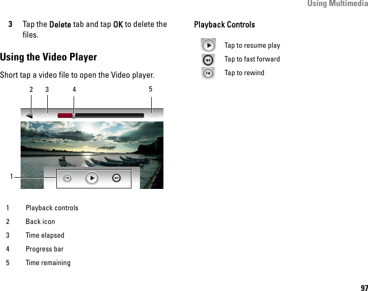 Using Multimedia973Tap the Delete tab and tap OK to delete the files.Using the Video PlayerShort tap a video file to open the Video player.Playback Controls1 Playback controls2 Back icon3 Time elapsed4 Progress bar5 Time remaining12453Tap to resume playTap to fast forwardTap to rewind