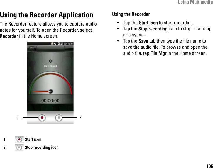 Using Multimedia105Using the Recorder ApplicationThe Recorder feature allows you to capture audio notes for yourself. To open the Recorder, select Recorder in the Home screen.Using the Recorder• Tap the Start icon to start recording.• Tap the Stop recording icon to stop recording or playback.•Tap the Save tab then type the file name to save the audio file. To browse and open the audio file, tap File Mgr in the Home screen.1 Start icon2 Stop recording icon21