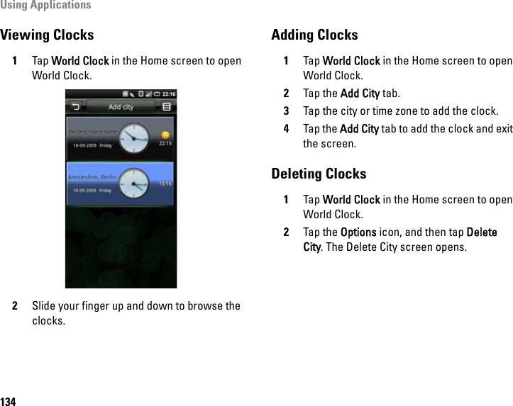 Using Applications134Viewing Clocks1Tap World Clock in the Home screen to open World Clock. 2Slide your finger up and down to browse the clocks.Adding Clocks1Tap World Clock in the Home screen to open World Clock.2Tap the Add City tab.3Tap the city or time zone to add the clock.4Tap the Add City tab to add the clock and exit the screen.Deleting Clocks1Tap World Clock in the Home screen to open World Clock.2Tap the Options icon, and then tap Delete City. The Delete City screen opens. 