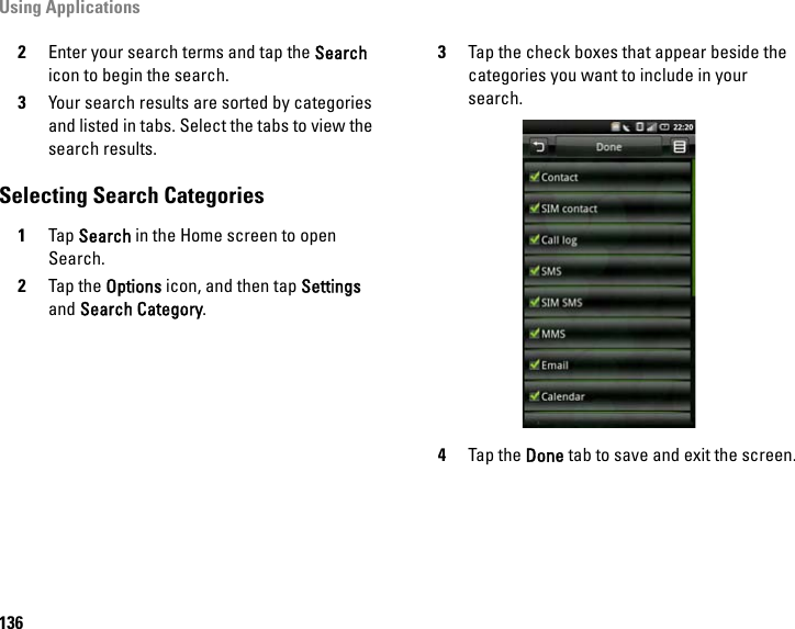 Using Applications1362Enter your search terms and tap the Search icon to begin the search.3Your search results are sorted by categories and listed in tabs. Select the tabs to view the search results.Selecting Search Categories1Tap Search in the Home screen to open Search.2Tap the Options icon, and then tap Settings and Search Category.3Tap the check boxes that appear beside the categories you want to include in your search.4Tap the Done tab to save and exit the screen.