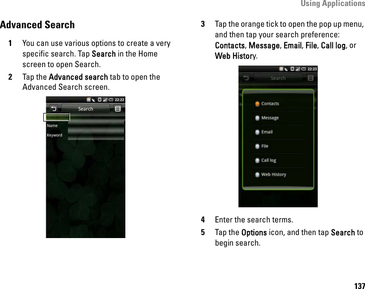 Using Applications137Advanced Search1You can use various options to create a very specific search. Tap Search in the Home screen to open Search.2Tap the Advanced search tab to open the Advanced Search screen.3Tap the orange tick to open the pop up menu, and then tap your search preference: Contacts, Message, Email, File, Call log, or Web History.4Enter the search terms.5Tap the Options icon, and then tap Search to begin search.