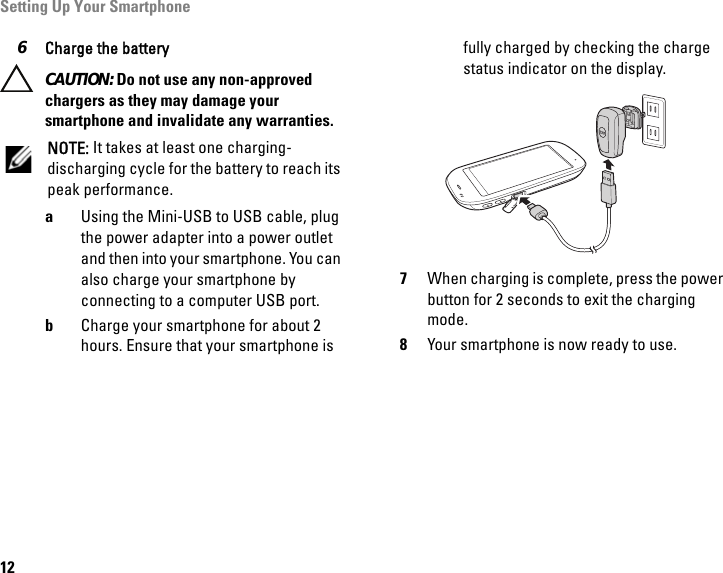 Setting Up Your Smartphone126Charge the battery CAUTION: Do not use any non-approved chargers as they may damage your smartphone and invalidate any warranties.NOTE: It takes at least one charging-discharging cycle for the battery to reach its peak performance.aUsing the Mini-USB to USB cable, plug the power adapter into a power outlet and then into your smartphone. You can also charge your smartphone by connecting to a computer USB port.bCharge your smartphone for about 2 hours. Ensure that your smartphone is fully charged by checking the charge status indicator on the display.7When charging is complete, press the power button for 2 seconds to exit the charging mode.8Your smartphone is now ready to use.MINI USB