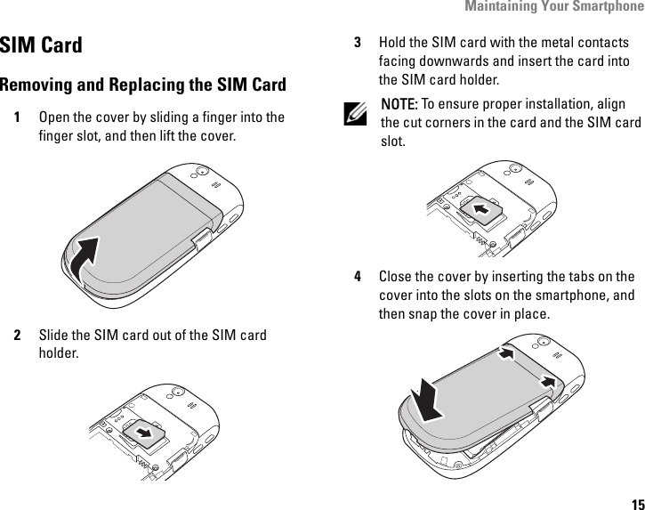 Maintaining Your Smartphone15SIM CardRemoving and Replacing the SIM Card1Open the cover by sliding a finger into the finger slot, and then lift the cover.2Slide the SIM card out of the SIM card holder.3Hold the SIM card with the metal contacts facing downwards and insert the card into the SIM card holder.NOTE: To ensure proper installation, align the cut corners in the card and the SIM card slot. 4Close the cover by inserting the tabs on the cover into the slots on the smartphone, and then snap the cover in place.